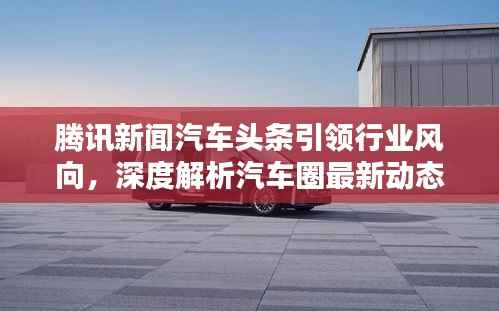 腾讯新闻汽车头条引领行业风向,深度解析汽车圈最新动态