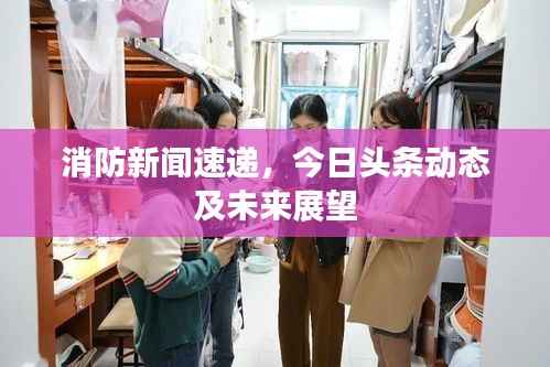 消防新闻速递,今日头条动态及未来展望