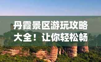 丹霞景区游玩攻略大全!让你轻松畅游美景胜地!