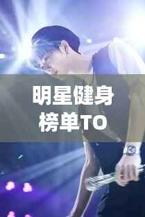 明星健身榜单TOP10，塑造绝美身材的榜样力量