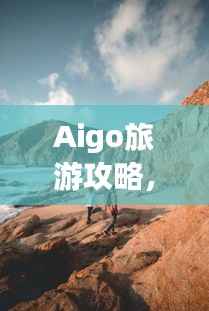 Aigo旅游攻略，揭秘未知美景的神秘面纱