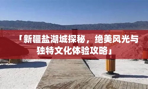 「新疆盐湖城探秘，绝美风光与独特文化体验攻略」