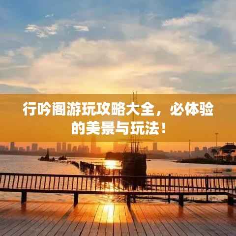 行吟阁游玩攻略大全，必体验的美景与玩法！