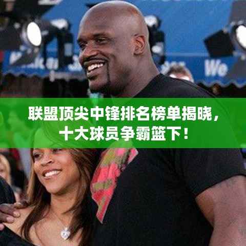 联盟顶尖中锋排名榜单揭晓，十大球员争霸篮下！